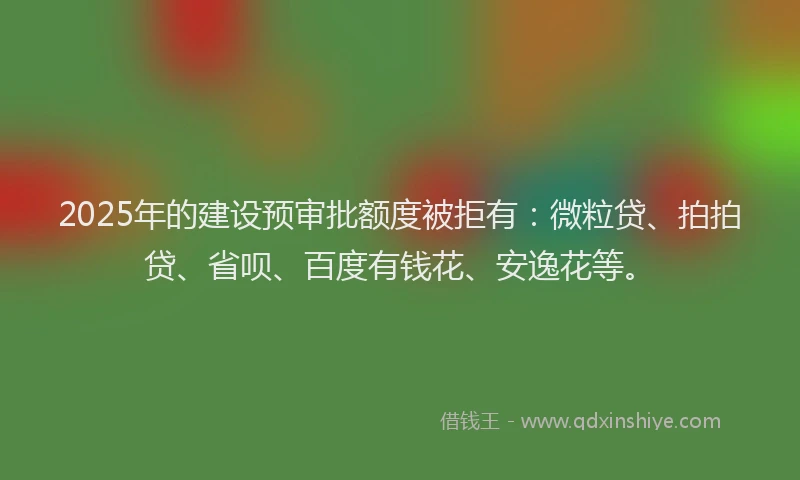 2025年的建设预审批额度被拒有：微粒贷、拍拍贷、省呗、百度有钱花、安逸花等。