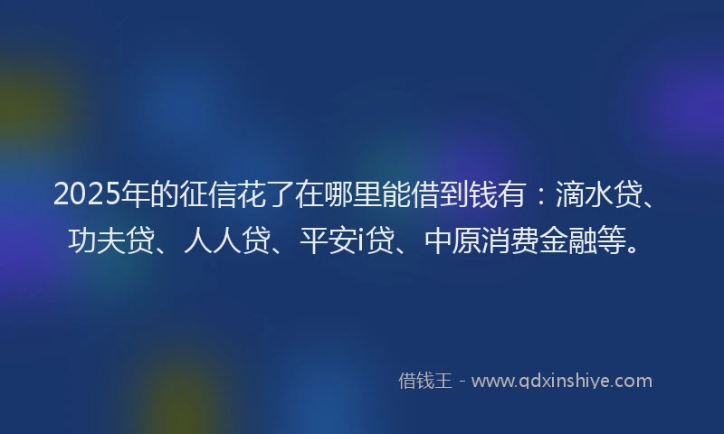 2025年的征信花了在哪里能借到钱有：滴水贷、功夫贷、人人贷、平安i贷、中原消费金融等。