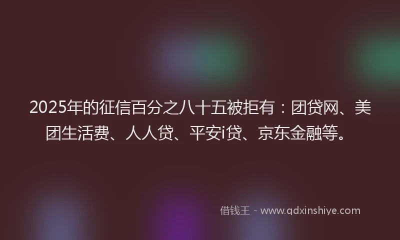 2025年的征信百分之八十五被拒有:团贷网、美团生活费、人人贷、平安i贷、京东金融等。