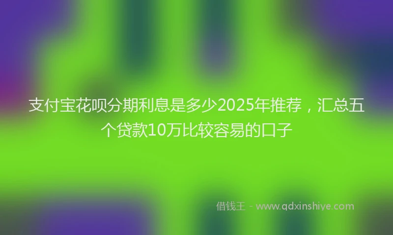 支付宝花呗分期利息是多少2025年推荐，汇总五个贷款10万比较容易的口子
