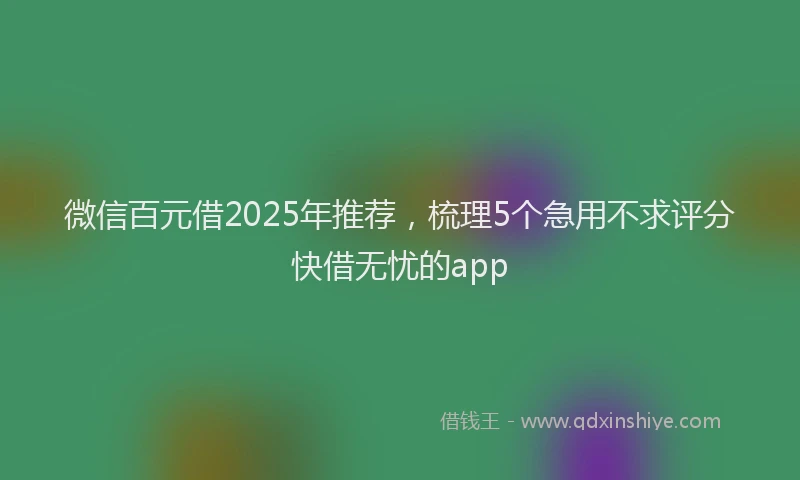 微信百元借2025年推荐，梳理5个急用不求评分快借无忧的app