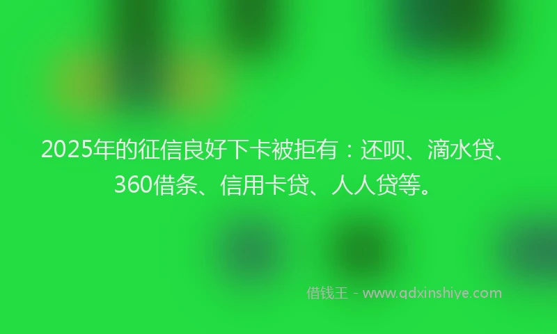 2025年的征信良好下卡被拒有：还呗、滴水贷、360借条、信用卡贷、人人贷等。