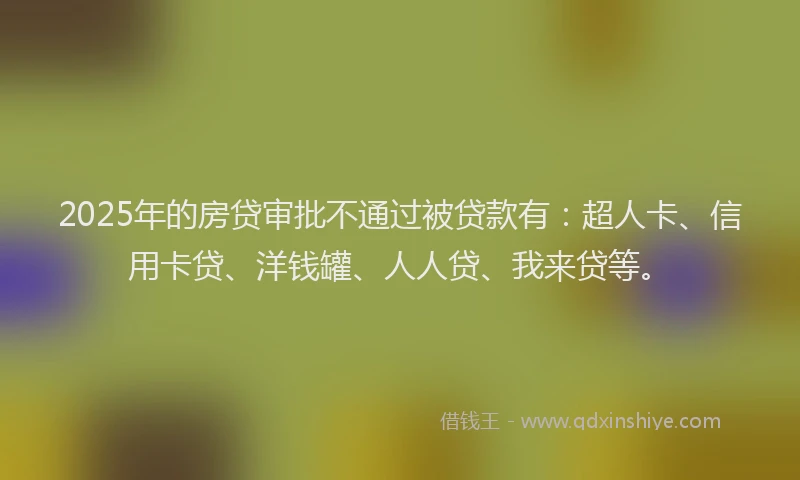 2025年的房贷审批不通过被贷款有：超人卡、信用卡贷、洋钱罐、人人贷、我来贷等。