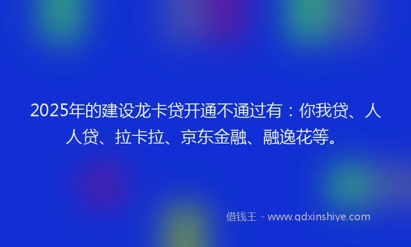 2025年的建设龙卡贷开通不通过有：你我贷、人人贷、拉卡拉、京东金融、融逸花等。