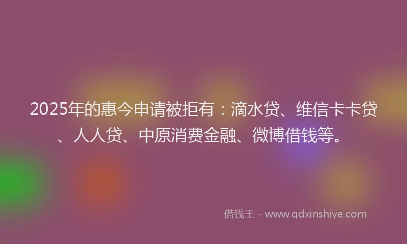 2025年的惠今申请被拒有：滴水贷、维信卡卡贷、人人贷、中原消费金融、微博借钱等。