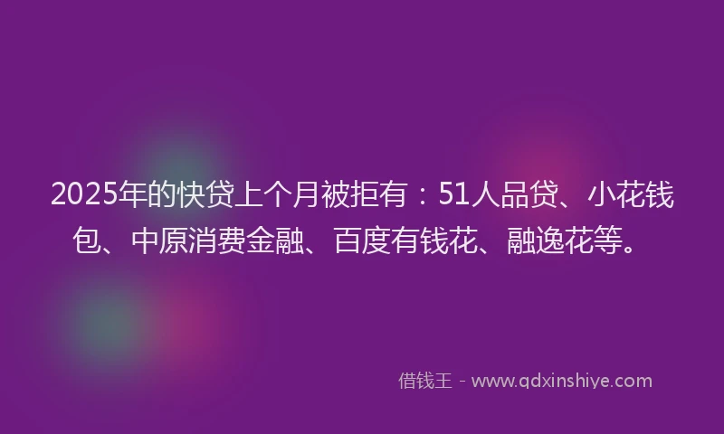 2025年的快贷上个月被拒有：51人品贷、小花钱包、中原消费金融、百度有钱花、融逸花等。