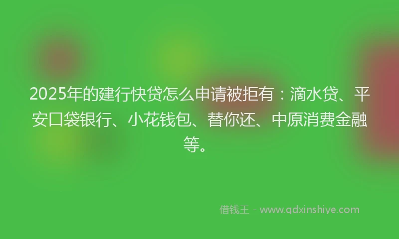 2025年的建行快贷怎么申请被拒有：滴水贷、平安口袋银行、小花钱包、替你还、中原消费金融等。