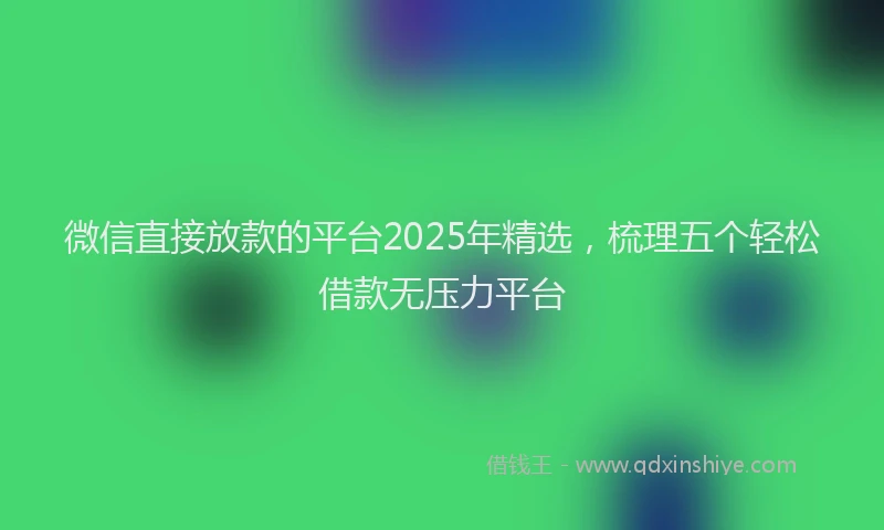 微信直接放款的平台2025年精选，梳理五个轻松借款无压力平台