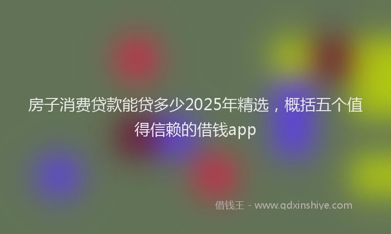 房子消费贷款能贷多少2025年精选，概括五个值得信赖的借钱app