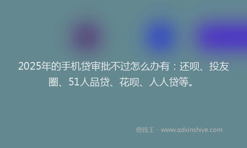 2025年的手机贷审批不过怎么办有：还呗、投友圈、51人品贷、花呗、人人贷等。