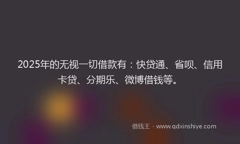 2025年的无视一切借款有：快贷通、省呗、信用卡贷、分期乐、微博借钱等。