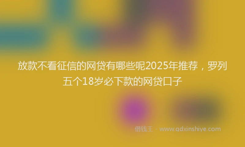 放款不看征信的网贷有哪些呢2025年推荐，罗列五个18岁必下款的网贷口子