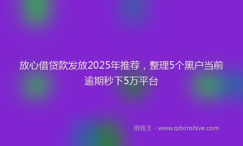 放心借贷款发放2025年推荐，整理5个黑户当前逾期秒下5万平台