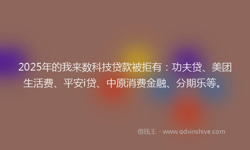 2025年的我来数科技贷款被拒有：功夫贷、美团生活费、平安i贷、中原消费金融、分期乐等。