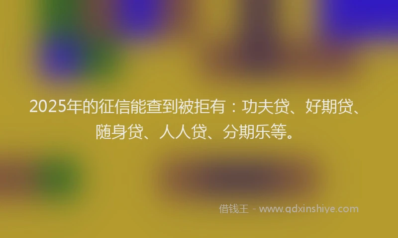 2025年的征信能查到被拒有：功夫贷、好期贷、随身贷、人人贷、分期乐等。