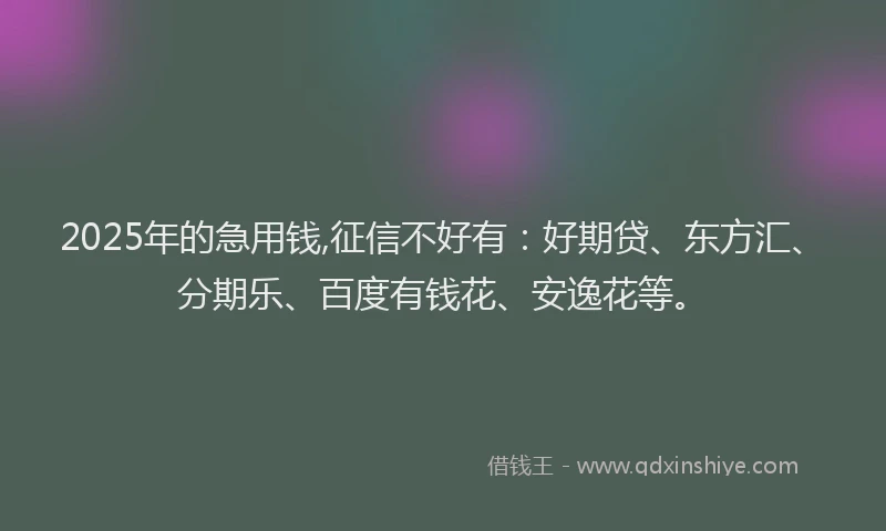 2025年的急用钱,征信不好有：好期贷、东方汇、分期乐、百度有钱花、安逸花等。