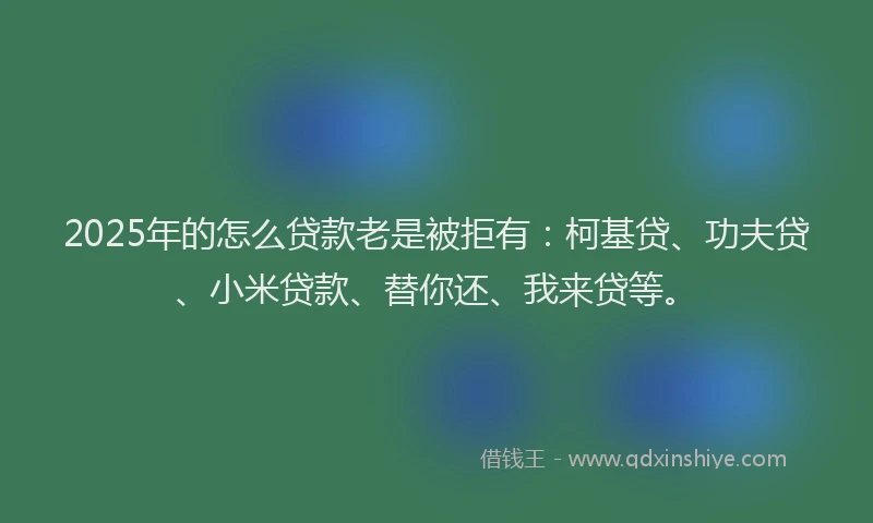 2025年的怎么贷款老是被拒有：柯基贷、功夫贷、小米贷款、替你还、我来贷等。