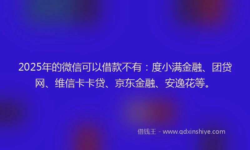2025年的微信可以借款不有：度小满金融、团贷网、维信卡卡贷、京东金融、安逸花等。