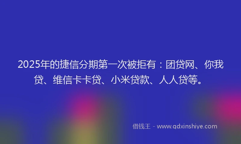 2025年的捷信分期第一次被拒有：团贷网、你我贷、维信卡卡贷、小米贷款、人人贷等。