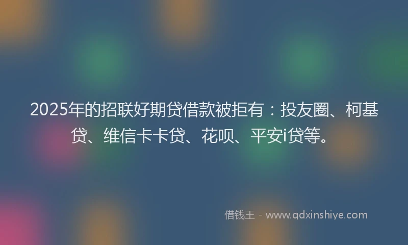 2025年的招联好期贷借款被拒有：投友圈、柯基贷、维信卡卡贷、花呗、平安i贷等。