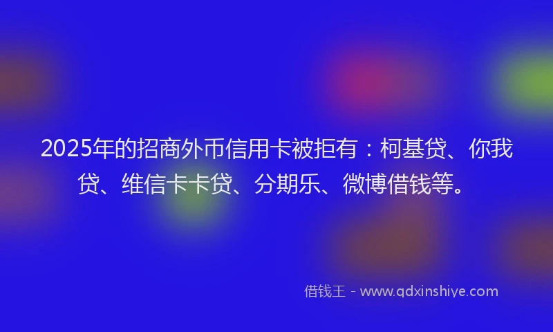 2025年的招商外币信用卡被拒有：柯基贷、你我贷、维信卡卡贷、分期乐、微博借钱等。
