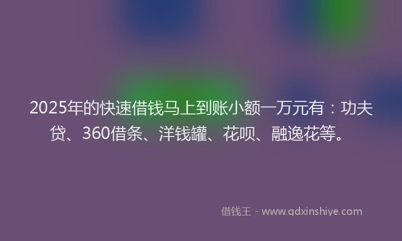 2025年的快速借钱马上到账小额一万元有：功夫贷、360借条、洋钱罐、花呗、融逸花等。