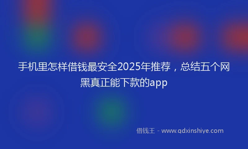 手机里怎样借钱最安全2025年推荐，总结五个网黑真正能下款的app