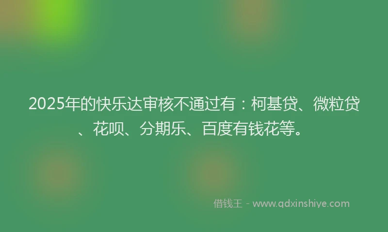 2025年的快乐达审核不通过有：柯基贷、微粒贷、花呗、分期乐、百度有钱花等。