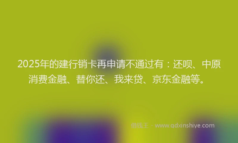 2025年的建行销卡再申请不通过有：还呗、中原消费金融、替你还、我来贷、京东金融等。