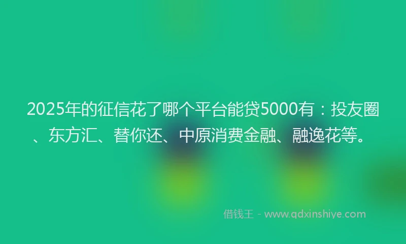 2025年的征信花了哪个平台能贷5000有：投友圈、东方汇、替你还、中原消费金融、融逸花等。