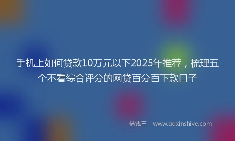 手机上如何贷款10万元以下2025年推荐，梳理五个不看综合评分的网贷百分百下款口子