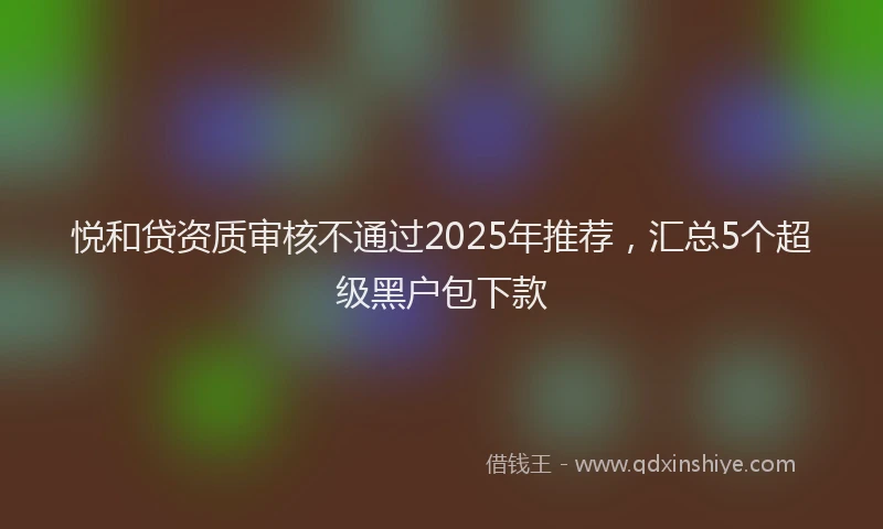 悦和贷资质审核不通过2025年推荐，汇总5个超级黑户包下款