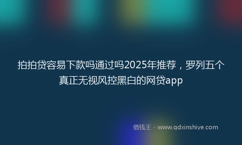 拍拍贷容易下款吗通过吗2025年推荐，罗列五个真正无视风控黑白的网贷app