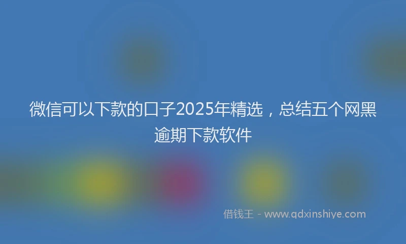 微信可以下款的口子2025年精选，总结五个网黑逾期下款软件
