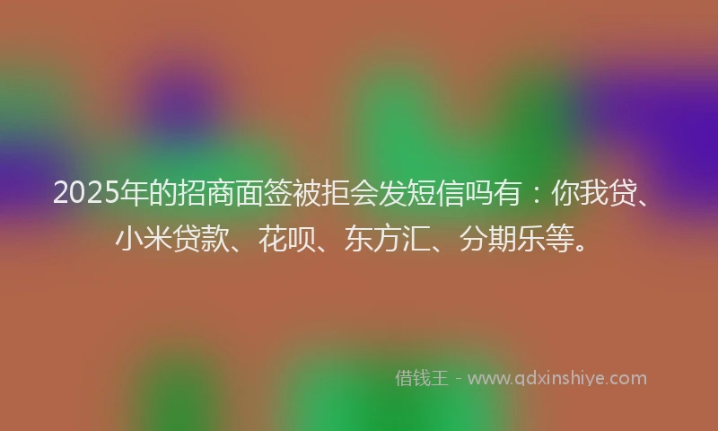 2025年的招商面签被拒会发短信吗有：你我贷、小米贷款、花呗、东方汇、分期乐等。