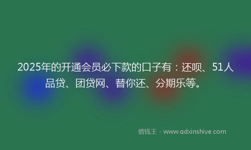 2025年的开通会员必下款的口子有：还呗、51人品贷、团贷网、替你还、分期乐等。