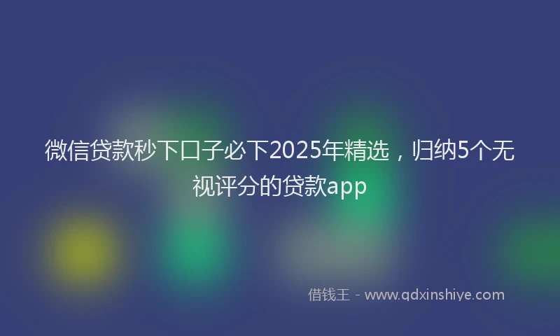 微信贷款秒下口子必下2025年精选，归纳5个无视评分的贷款app