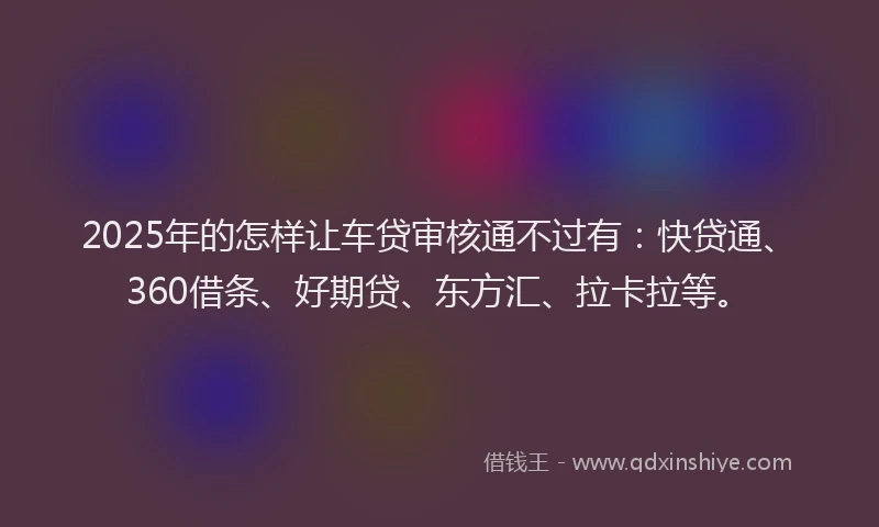 2025年的怎样让车贷审核通不过有：快贷通、360借条、好期贷、东方汇、拉卡拉等。
