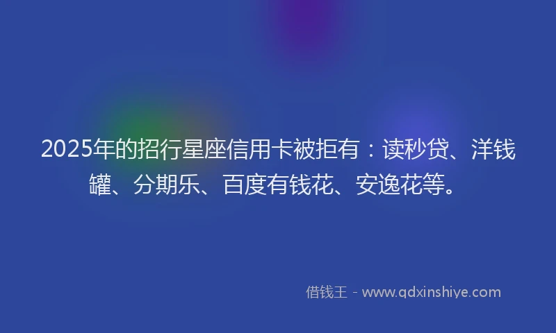 2025年的招行星座信用卡被拒有：读秒贷、洋钱罐、分期乐、百度有钱花、安逸花等。