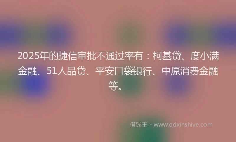 2025年的捷信审批不通过率有：柯基贷、度小满金融、51人品贷、平安口袋银行、中原消费金融等。