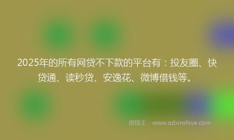 2025年的所有网贷不下款的平台有：投友圈、快贷通、读秒贷、安逸花、微博借钱等。
