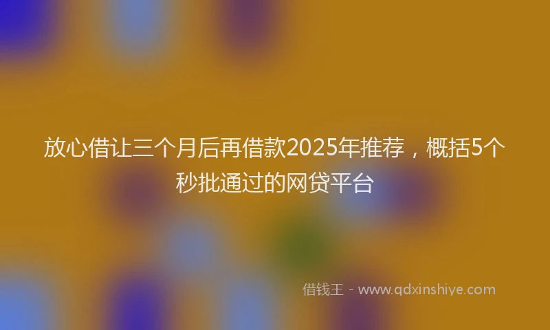 放心借让三个月后再借款2025年推荐，概括5个秒批通过的网贷平台