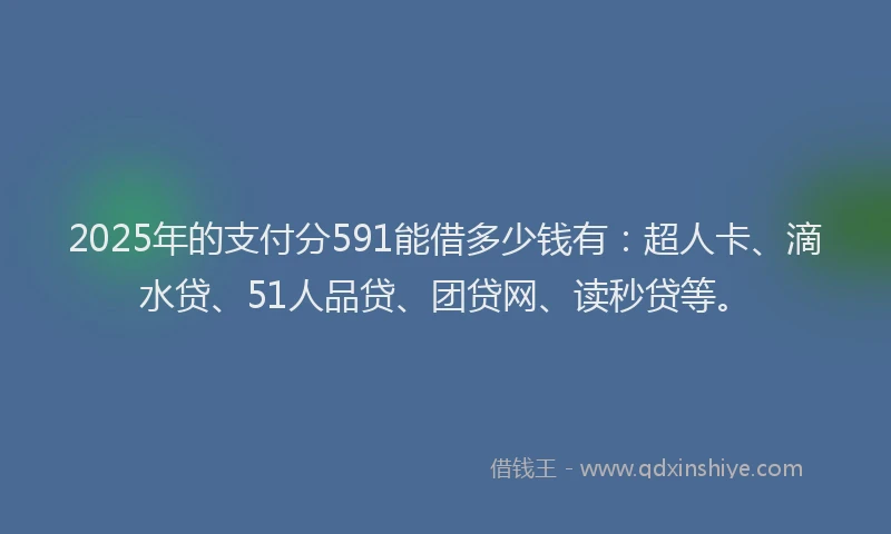 2025年的支付分591能借多少钱有：超人卡、滴水贷、51人品贷、团贷网、读秒贷等。