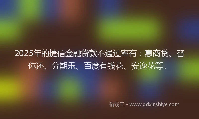 2025年的捷信金融贷款不通过率有：惠商贷、替你还、分期乐、百度有钱花、安逸花等。