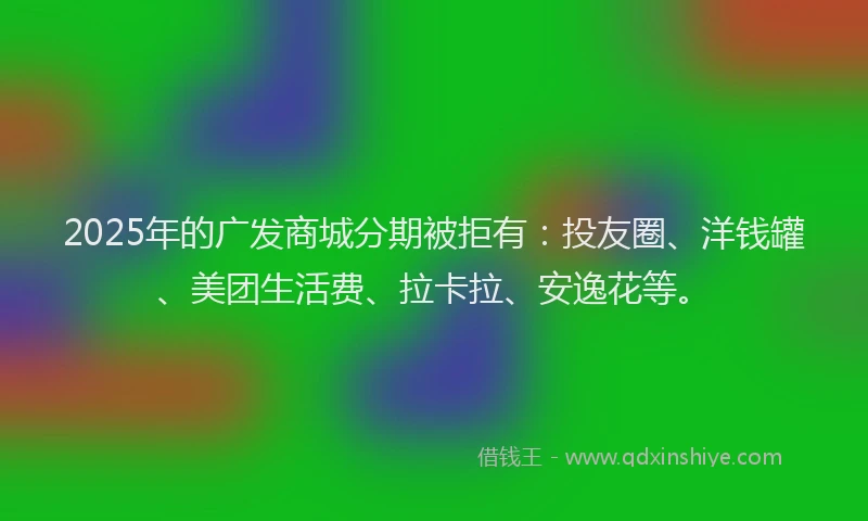 2025年的广发商城分期被拒有：投友圈、洋钱罐、美团生活费、拉卡拉、安逸花等。