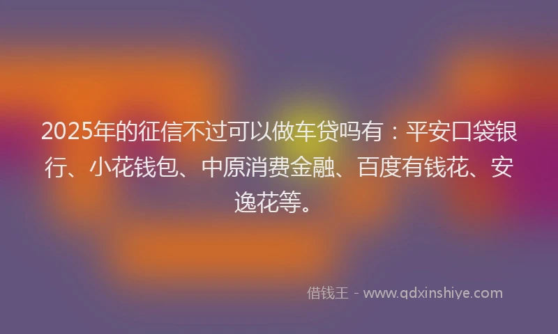 2025年的征信不过可以做车贷吗有：平安口袋银行、小花钱包、中原消费金融、百度有钱花、安逸花等。