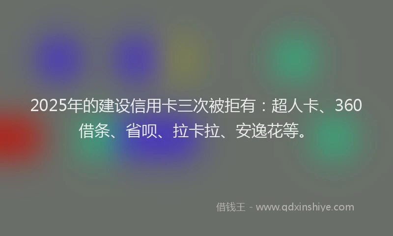 2025年的建设信用卡三次被拒有：超人卡、360借条、省呗、拉卡拉、安逸花等。