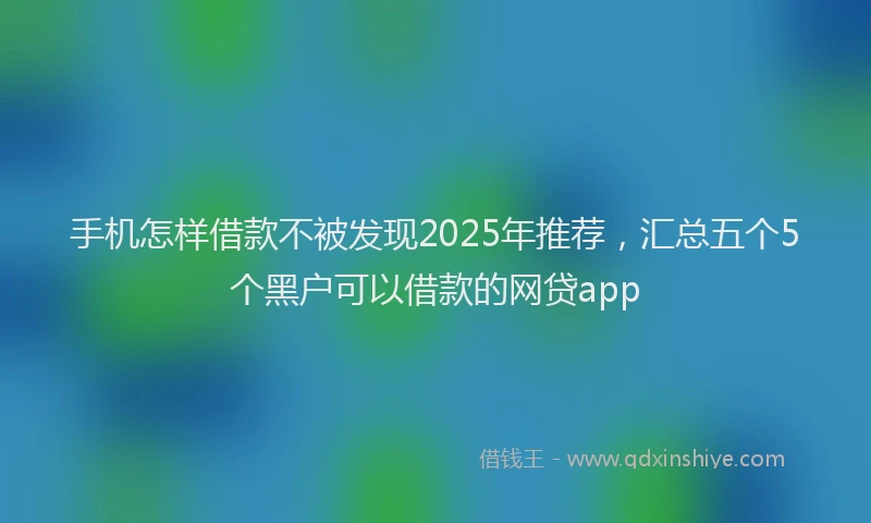 手机怎样借款不被发现2025年推荐，汇总五个5个黑户可以借款的网贷app