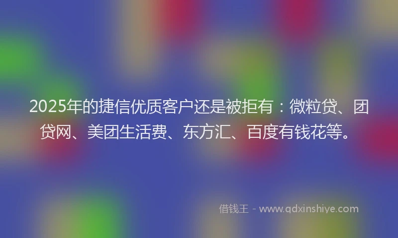 2025年的捷信优质客户还是被拒有：微粒贷、团贷网、美团生活费、东方汇、百度有钱花等。