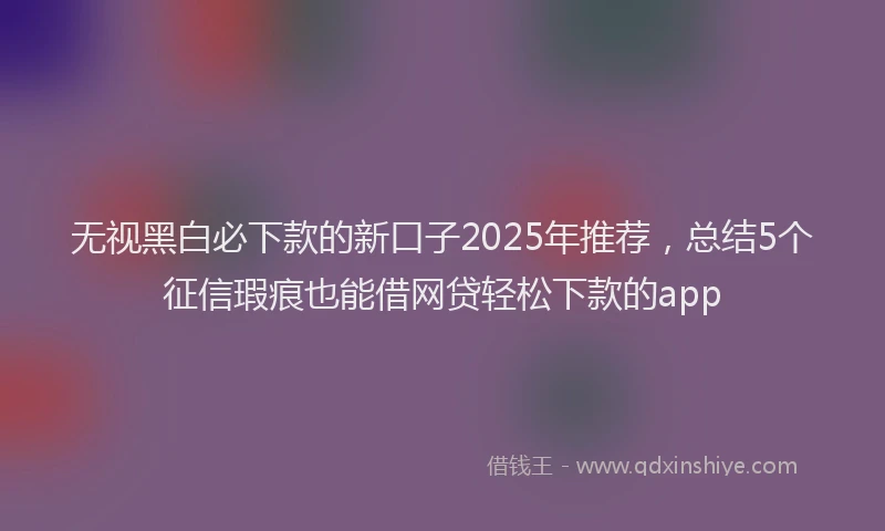 无视黑白必下款的新口子2025年推荐，总结5个征信瑕疵也能借网贷轻松下款的app
